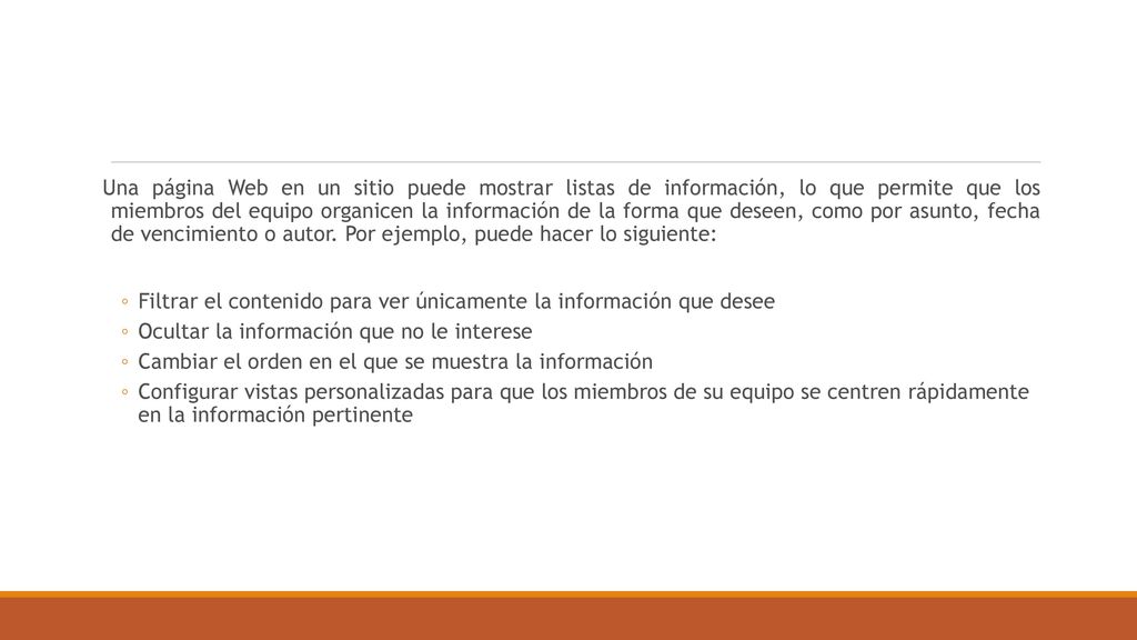 Una página Web en un sitio puede mostrar listas de información, lo que permite que los miembros del equipo organicen la información de la forma que deseen, como por asunto, fecha de vencimiento o autor. Por ejemplo, puede hacer lo siguiente: