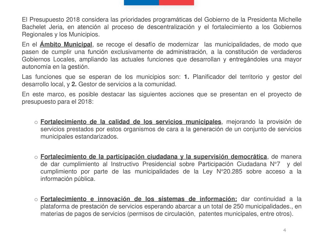 El Presupuesto 2018 considera las prioridades programáticas del Gobierno de la Presidenta Michelle Bachelet Jeria, en atención al proceso de descentralización y el fortalecimiento a los Gobiernos Regionales y los Municipios.