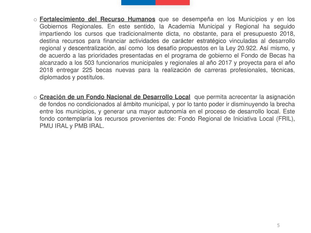 Fortalecimiento del Recurso Humanos que se desempeña en los Municipios y en los Gobiernos Regionales. En este sentido, la Academia Municipal y Regional ha seguido impartiendo los cursos que tradicionalmente dicta, no obstante, para el presupuesto 2018, destina recursos para financiar actividades de carácter estratégico vinculadas al desarrollo regional y descentralización, así como los desafío propuestos en la Ley Así mismo, y de acuerdo a las prioridades presentadas en el programa de gobierno el Fondo de Becas ha alcanzado a los 503 funcionarios municipales y regionales al año 2017 y proyecta para el año 2018 entregar 225 becas nuevas para la realización de carreras profesionales, técnicas, diplomados y postítulos.