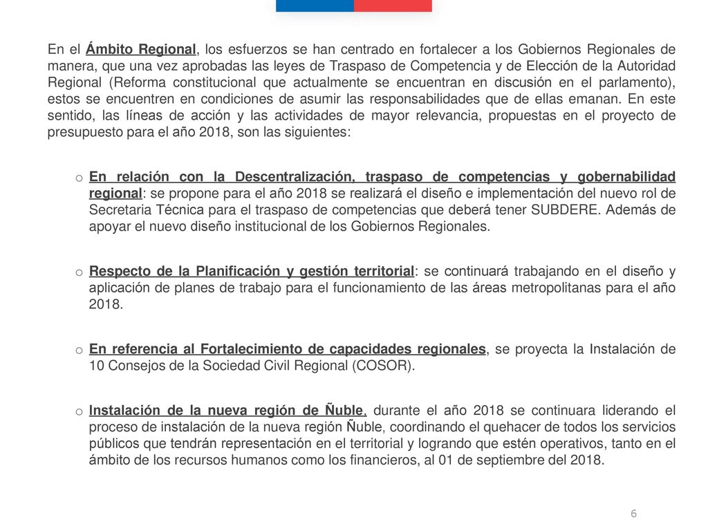 En el Ámbito Regional, los esfuerzos se han centrado en fortalecer a los Gobiernos Regionales de manera, que una vez aprobadas las leyes de Traspaso de Competencia y de Elección de la Autoridad Regional (Reforma constitucional que actualmente se encuentran en discusión en el parlamento), estos se encuentren en condiciones de asumir las responsabilidades que de ellas emanan. En este sentido, las líneas de acción y las actividades de mayor relevancia, propuestas en el proyecto de presupuesto para el año 2018, son las siguientes: