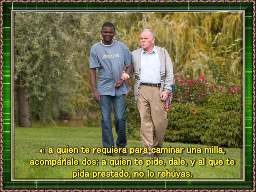 41 a quien te requiera para caminar una milla, acompáñale dos; a quien te pide, dale, y al que te pida prestado, no lo rehúyas.