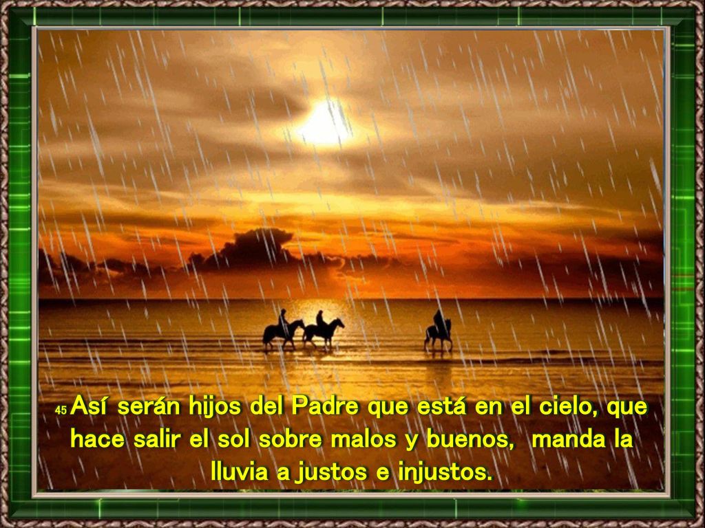 45 Así serán hijos del Padre que está en el cielo, que hace salir el sol sobre malos y buenos, manda la lluvia a justos e injustos.