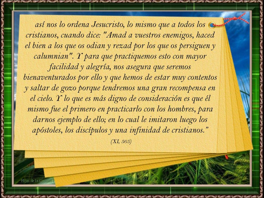 así nos lo ordena Jesucristo, lo mismo que a todos los cristianos, cuando dice: Amad a vuestros enemigos, haced el bien a los que os odian y rezad por los que os persiguen y calumnian . Y para que practiquemos esto con mayor facilidad y alegría, nos asegura que seremos bienaventurados por ello y que hemos de estar muy contentos y saltar de gozo porque tendremos una gran recompensa en el cielo. Y lo que es más digno de consideración es que él mismo fue el primero en practicarlo con los hombres, para darnos ejemplo de ello; en lo cual le imitaron luego los apóstoles, los discípulos y una infinidad de cristianos.