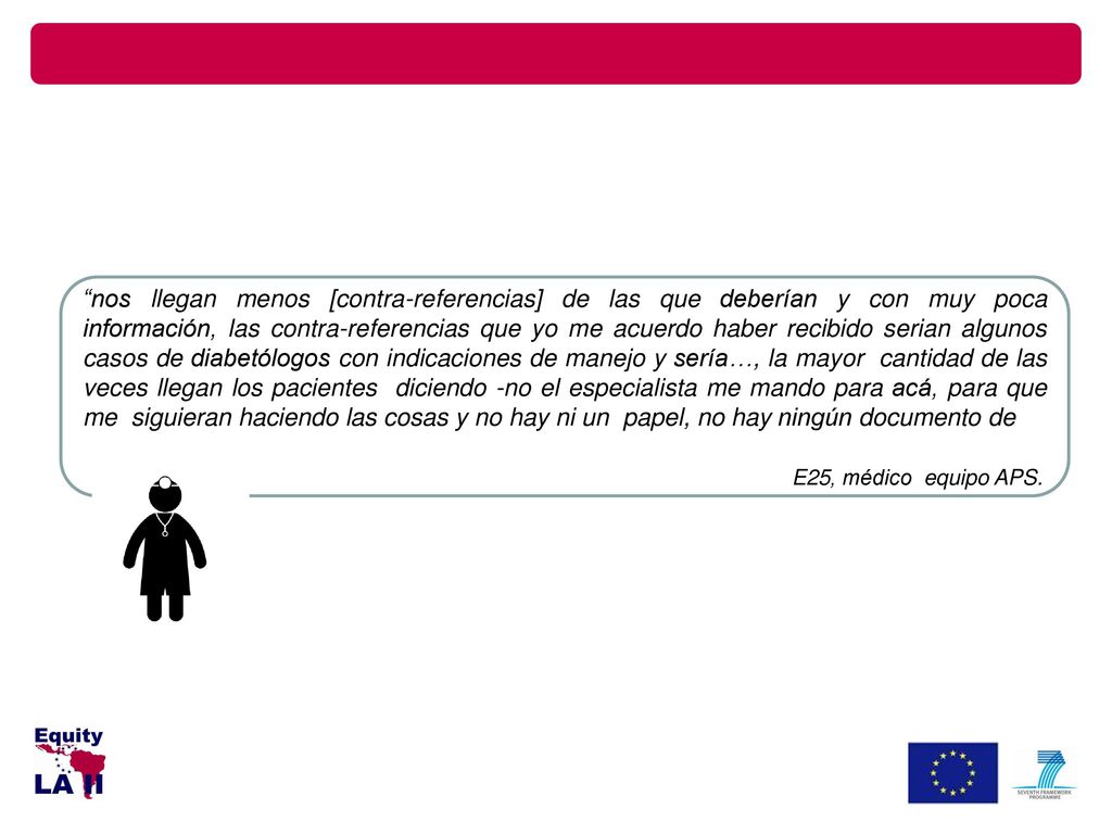 nos llegan menos [contra-referencias] de las que deberían y con muy poca información, las contra-referencias que yo me acuerdo haber recibido serian algunos casos de diabetólogos con indicaciones de manejo y sería…, la mayor cantidad de las veces llegan los pacientes diciendo -no el especialista me mando para acá, para que me siguieran haciendo las cosas y no hay ni un papel, no hay ningún documento de
