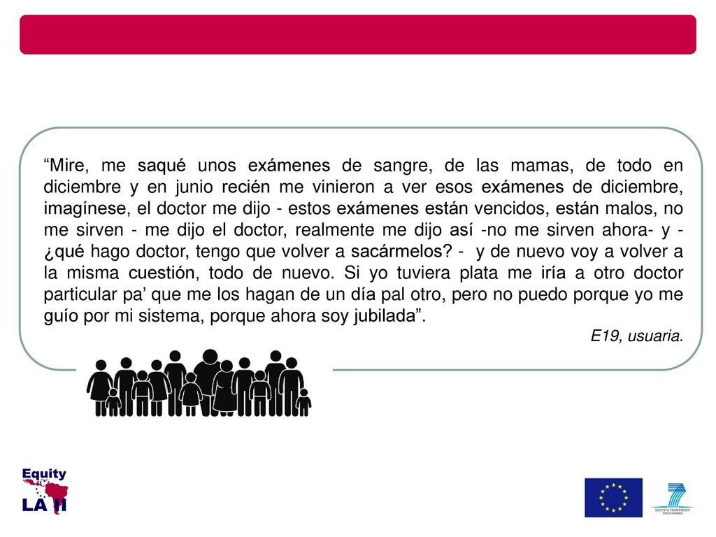 Mire, me saqué unos exámenes de sangre, de las mamas, de todo en diciembre y en junio recién me vinieron a ver esos exámenes de diciembre, imagínese, el doctor me dijo - estos exámenes están vencidos, están malos, no me sirven - me dijo el doctor, realmente me dijo así -no me sirven ahora- y -¿qué hago doctor, tengo que volver a sacármelos - y de nuevo voy a volver a la misma cuestión, todo de nuevo. Si yo tuviera plata me iría a otro doctor particular pa’ que me los hagan de un día pal otro, pero no puedo porque yo me guío por mi sistema, porque ahora soy jubilada .
