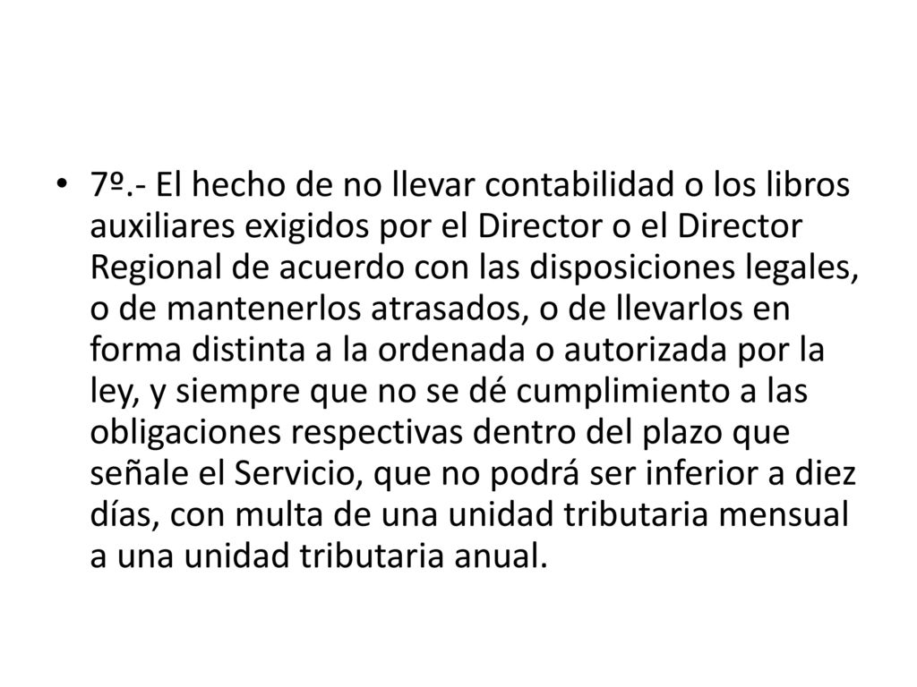 7º.- El hecho de no llevar contabilidad o los libros auxiliares exigidos por el Director o el Director Regional de acuerdo con las disposiciones legales, o de mantenerlos atrasados, o de llevarlos en forma distinta a la ordenada o autorizada por la ley, y siempre que no se dé cumplimiento a las obligaciones respectivas dentro del plazo que señale el Servicio, que no podrá ser inferior a diez días, con multa de una unidad tributaria mensual a una unidad tributaria anual.