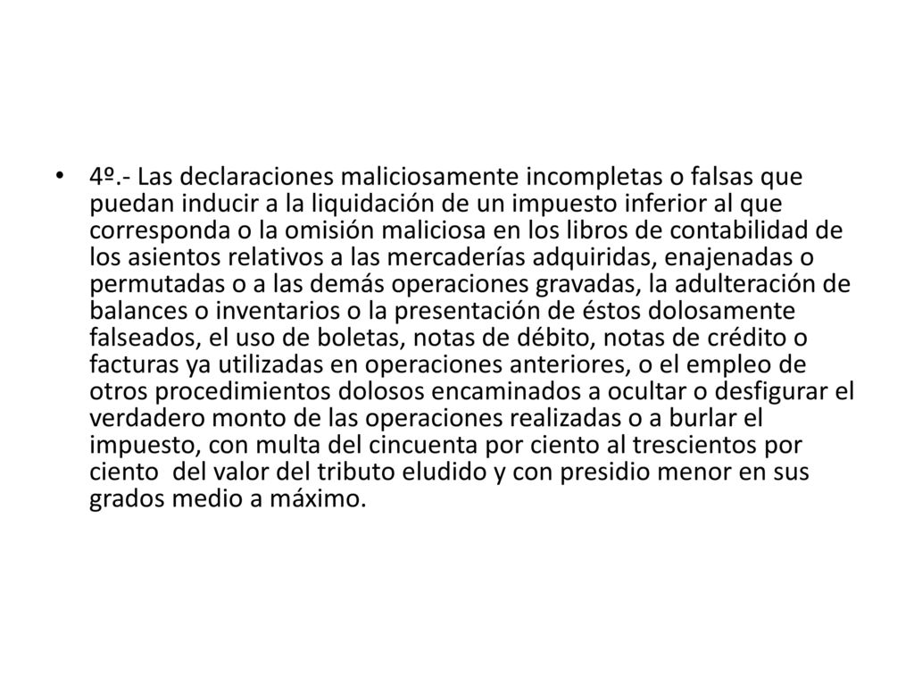 4º.- Las declaraciones maliciosamente incompletas o falsas que puedan inducir a la liquidación de un impuesto inferior al que corresponda o la omisión maliciosa en los libros de contabilidad de los asientos relativos a las mercaderías adquiridas, enajenadas o permutadas o a las demás operaciones gravadas, la adulteración de balances o inventarios o la presentación de éstos dolosamente falseados, el uso de boletas, notas de débito, notas de crédito o facturas ya utilizadas en operaciones anteriores, o el empleo de otros procedimientos dolosos encaminados a ocultar o desfigurar el verdadero monto de las operaciones realizadas o a burlar el impuesto, con multa del cincuenta por ciento al trescientos por ciento del valor del tributo eludido y con presidio menor en sus grados medio a máximo.