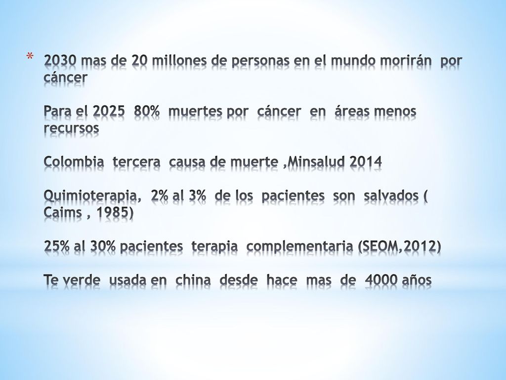 2030 mas de 20 millones de personas en el mundo morirán por cáncer Para el % muertes por cáncer en áreas menos recursos Colombia tercera causa de muerte ,Minsalud 2014 Quimioterapia, 2% al 3% de los pacientes son salvados ( Caims , 1985) 25% al 30% pacientes terapia complementaria (SEOM,2012) Te verde usada en china desde hace mas de 4000 años