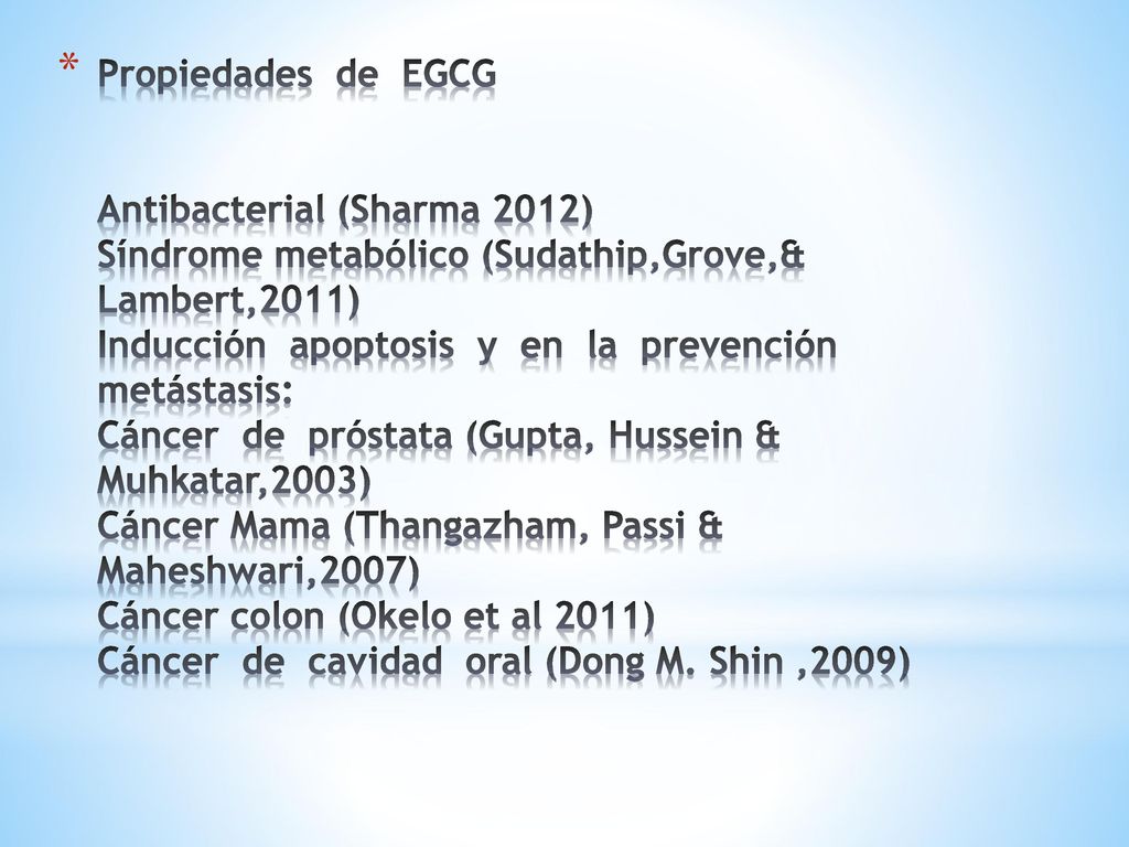 Propiedades de EGCG Antibacterial (Sharma 2012) Síndrome metabólico (Sudathip,Grove,& Lambert,2011) Inducción apoptosis y en la prevención metástasis: Cáncer de próstata (Gupta, Hussein & Muhkatar,2003) Cáncer Mama (Thangazham, Passi & Maheshwari,2007) Cáncer colon (Okelo et al 2011) Cáncer de cavidad oral (Dong M.