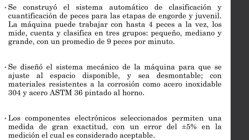 Se construyó el sistema automático de clasificación y cuantificación de peces para las etapas de engorde y juvenil. La máquina puede trabajar con hasta 4 peces a la vez, los mide, cuenta y clasifica en tres grupos: pequeño, mediano y grande, con un promedio de 9 peces por minuto.
