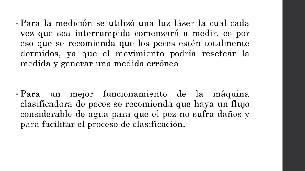 Para la medición se utilizó una luz láser la cual cada vez que sea interrumpida comenzará a medir, es por eso que se recomienda que los peces estén totalmente dormidos, ya que el movimiento podría resetear la medida y generar una medida errónea.