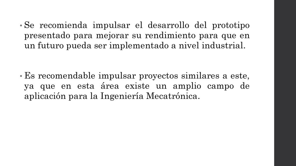 Se recomienda impulsar el desarrollo del prototipo presentado para mejorar su rendimiento para que en un futuro pueda ser implementado a nivel industrial.