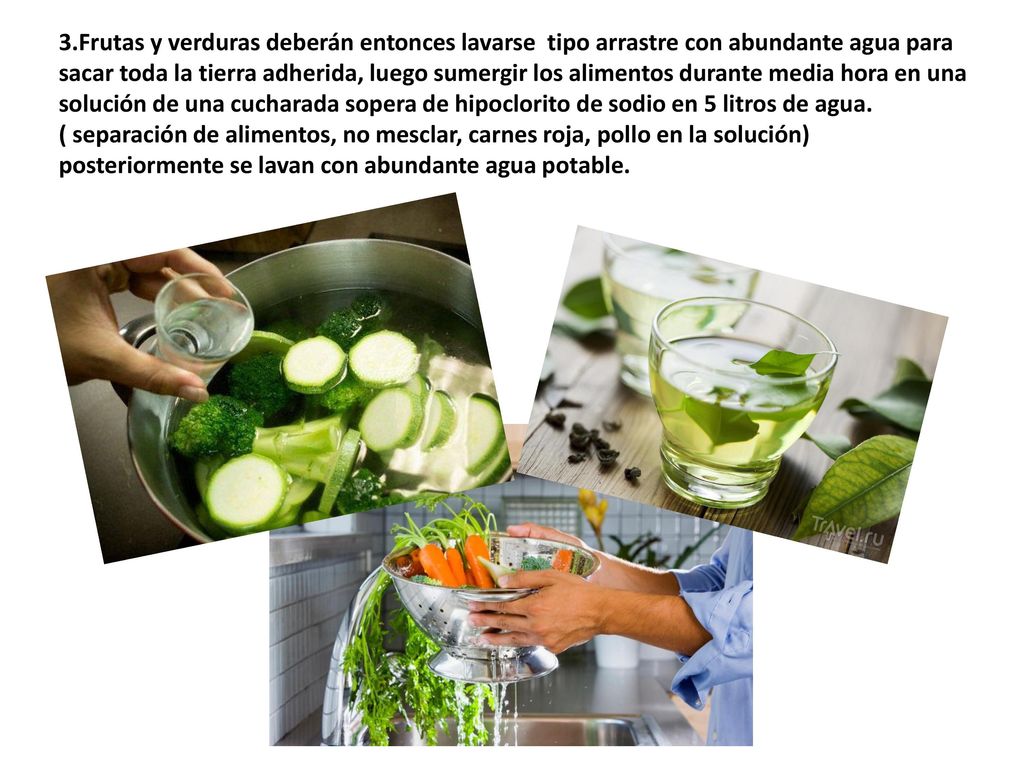 3.Frutas y verduras deberán entonces lavarse tipo arrastre con abundante agua para sacar toda la tierra adherida, luego sumergir los alimentos durante media hora en una solución de una cucharada sopera de hipoclorito de sodio en 5 litros de agua.