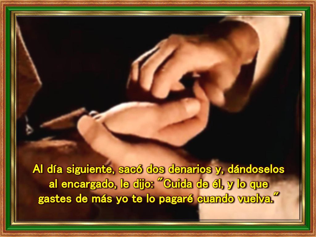 Al día siguiente, sacó dos denarios y, dándoselos al encargado, le dijo: Cuida de él, y lo que gastes de más yo te lo pagaré cuando vuelva.