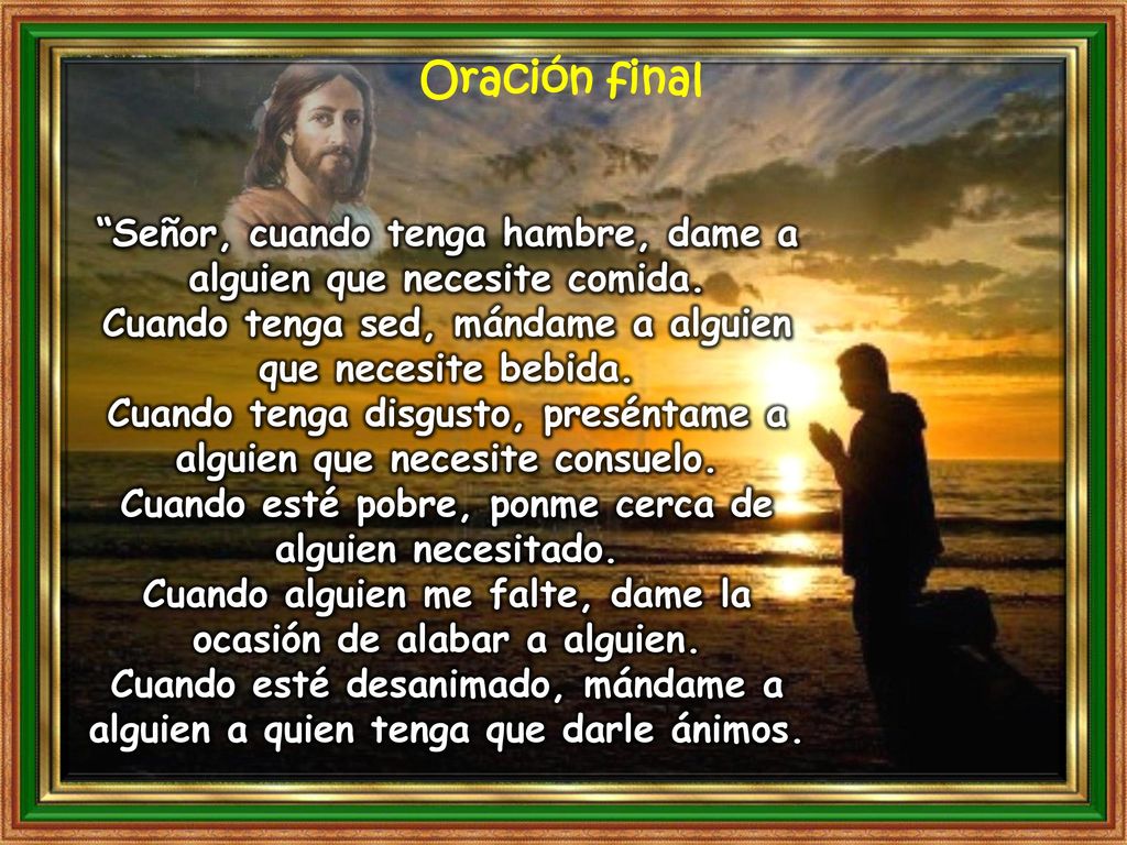 Oración final Señor, cuando tenga hambre, dame a alguien que necesite comida. Cuando tenga sed, mándame a alguien que necesite bebida.