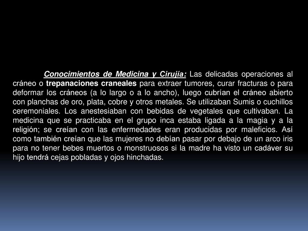 Conocimientos de Medicina y Cirujía: Las delicadas operaciones al cráneo o trepanaciones craneales para extraer tumores, curar fracturas o para deformar los cráneos (a lo largo o a lo ancho), luego cubrían el cráneo abierto con planchas de oro, plata, cobre y otros metales.