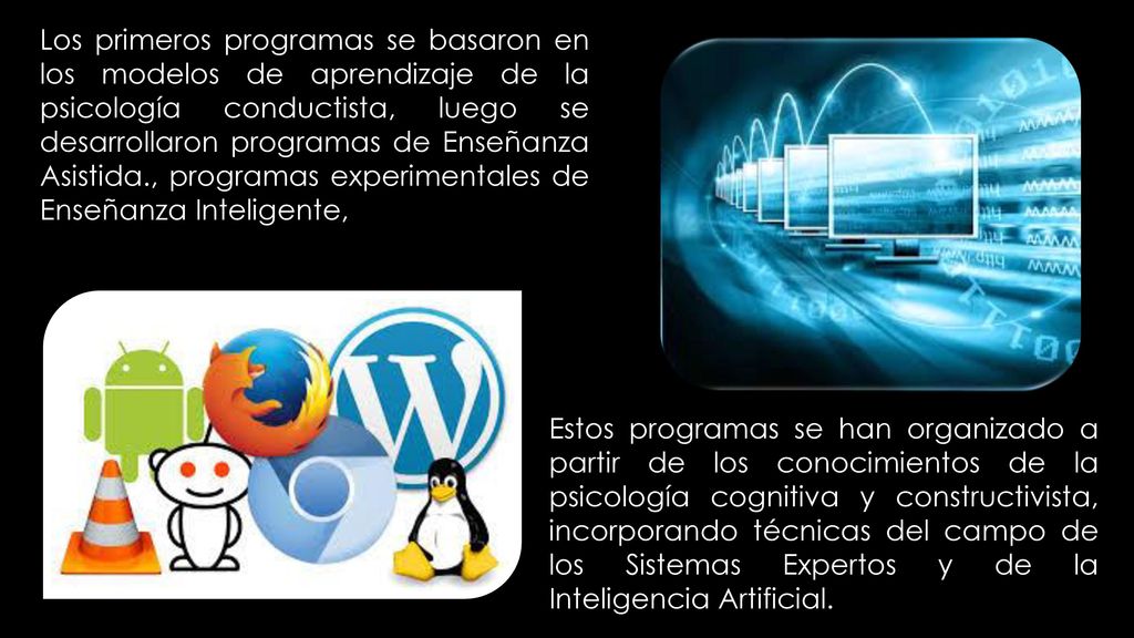 Los primeros programas se basaron en los modelos de aprendizaje de la psicología conductista, luego se desarrollaron programas de Enseñanza Asistida., programas experimentales de Enseñanza Inteligente,