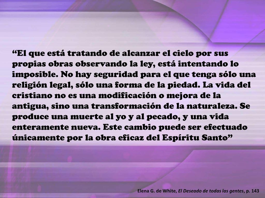 El que está tratando de alcanzar el cielo por sus propias obras observando la ley, está intentando lo imposible. No hay seguridad para el que tenga sólo una religión legal, sólo una forma de la piedad. La vida del cristiano no es una modificación o mejora de la antigua, sino una transformación de la naturaleza. Se produce una muerte al yo y al pecado, y una vida enteramente nueva. Este cambio puede ser efectuado únicamente por la obra eficaz del Espíritu Santo