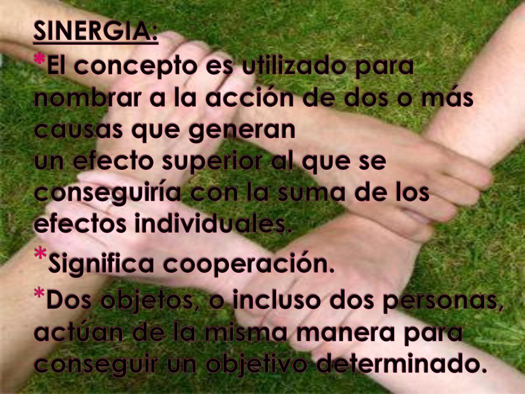 SINERGIA: *El concepto es utilizado para nombrar a la acción de dos o más causas que generan un efecto superior al que se conseguiría con la suma de los efectos individuales.