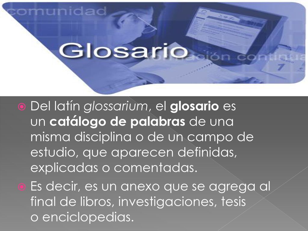 Del latín glossarium, el glosario es un catálogo de palabras de una misma disciplina o de un campo de estudio, que aparecen definidas, explicadas o comentadas.