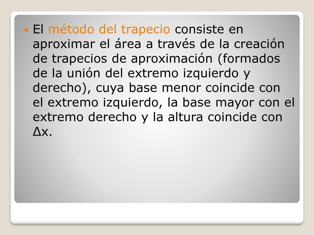 El método del trapecio consiste en aproximar el área a través de la creación de trapecios de aproximación (formados de la unión del extremo izquierdo y derecho), cuya base menor coincide con el extremo izquierdo, la base mayor con el extremo derecho y la altura coincide con Δx.