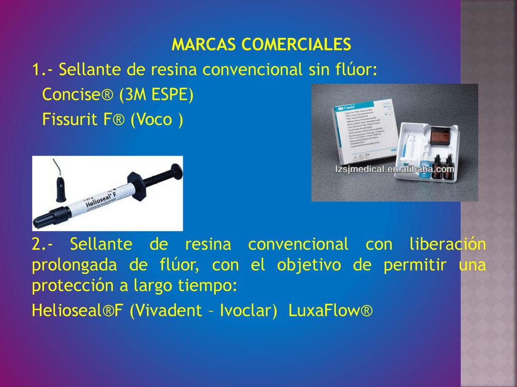 MARCAS COMERCIALES 1.- Sellante de resina convencional sin flúor: Concise® (3M ESPE) Fissurit F® (Voco ) 2.- Sellante de resina convencional con liberación prolongada de flúor, con el objetivo de permitir una protección a largo tiempo: Helioseal®F (Vivadent – Ivoclar) LuxaFlow®