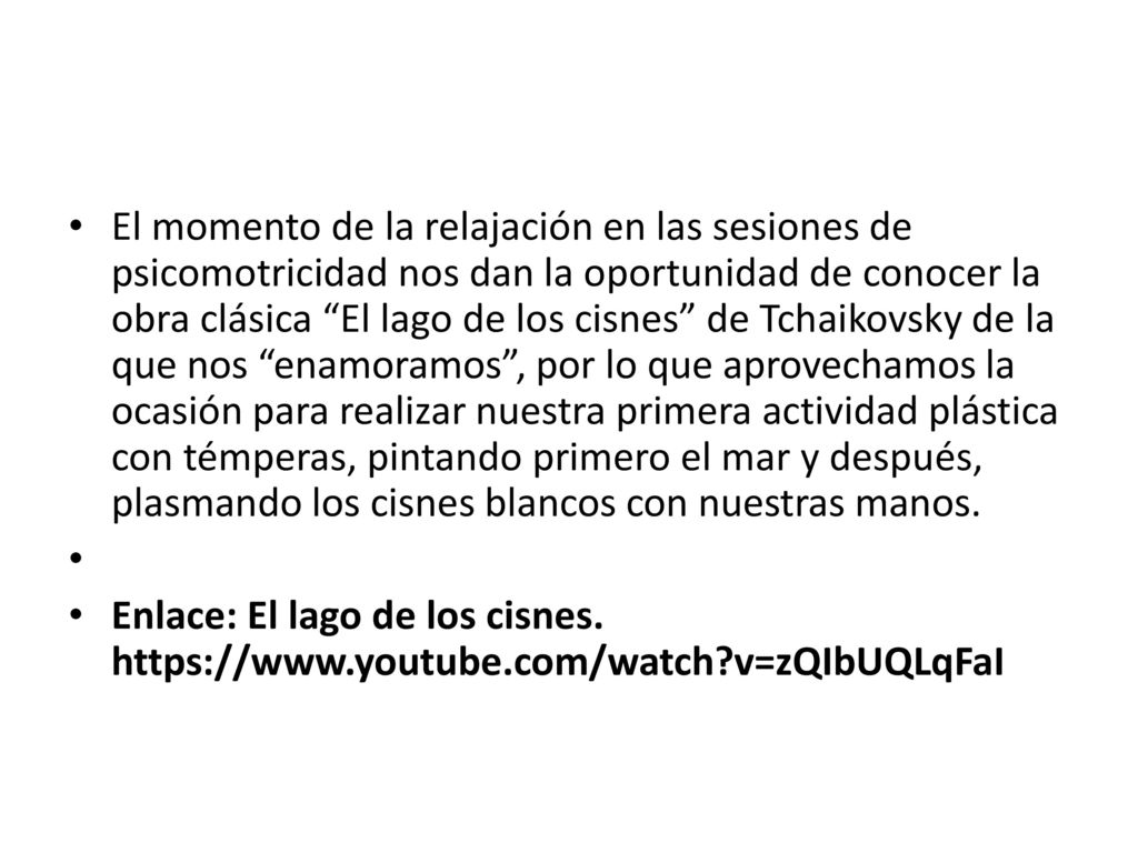 El momento de la relajación en las sesiones de psicomotricidad nos dan la oportunidad de conocer la obra clásica El lago de los cisnes de Tchaikovsky de la que nos enamoramos , por lo que aprovechamos la ocasión para realizar nuestra primera actividad plástica con témperas, pintando primero el mar y después, plasmando los cisnes blancos con nuestras manos.