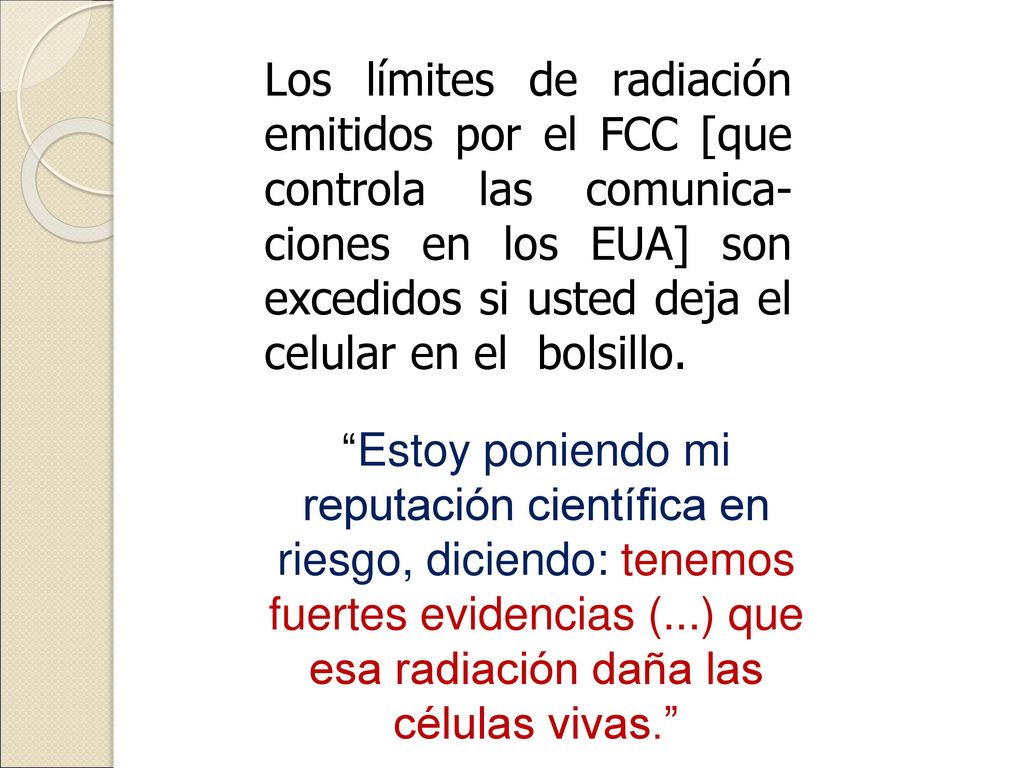 Los límites de radiación emitidos por el FCC [que controla las comunica-ciones en los EUA] son excedidos si usted deja el celular en el bolsillo.
