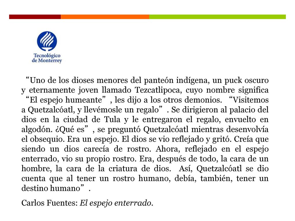 Uno de los dioses menores del panteón indígena, un puck oscuro y eternamente joven llamado Tezcatlipoca, cuyo nombre significa El espejo humeante , les dijo a los otros demonios. Visitemos a Quetzalcóatl, y llevémosle un regalo . Se dirigieron al palacio del dios en la ciudad de Tula y le entregaron el regalo, envuelto en algodón. ¿Qué es , se preguntó Quetzalcóatl mientras desenvolvía el obsequio. Era un espejo. El dios se vio reflejado y gritó. Creía que siendo un dios carecía de rostro. Ahora, reflejado en el espejo enterrado, vio su propio rostro. Era, después de todo, la cara de un hombre, la cara de la criatura de dios. Así, Quetzalcóatl se dio cuenta que al tener un rostro humano, debía, también, tener un destino humano .