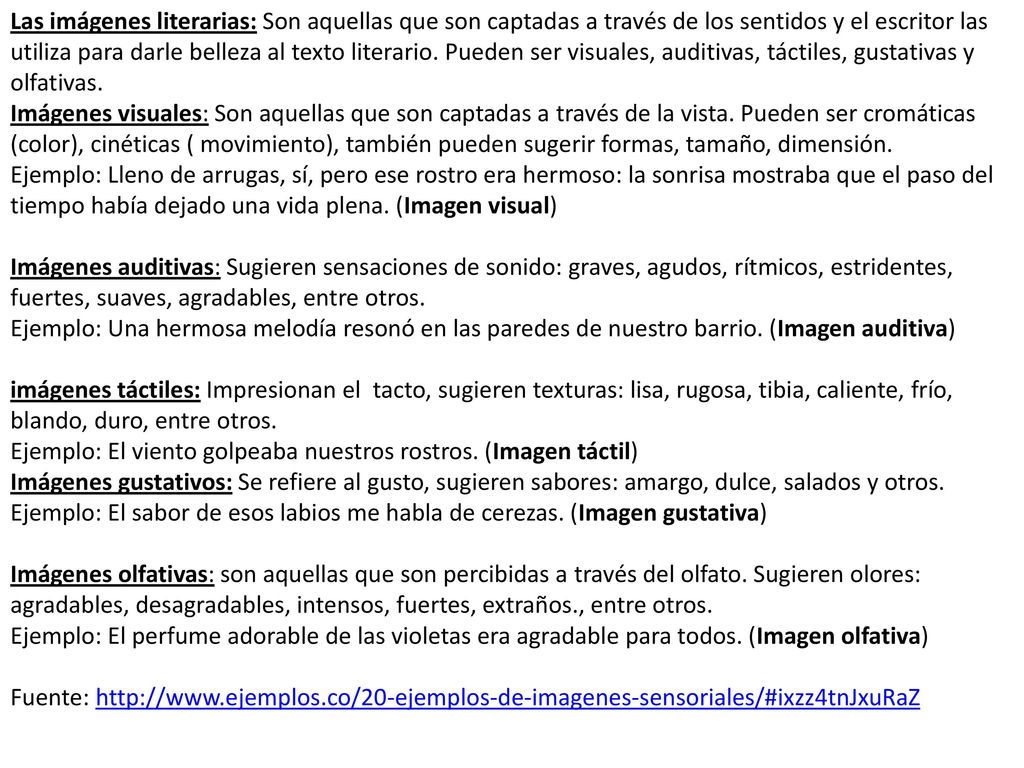Las imágenes literarias: Son aquellas que son captadas a través de los sentidos y el escritor las utiliza para darle belleza al texto literario. Pueden ser visuales, auditivas, táctiles, gustativas y olfativas.