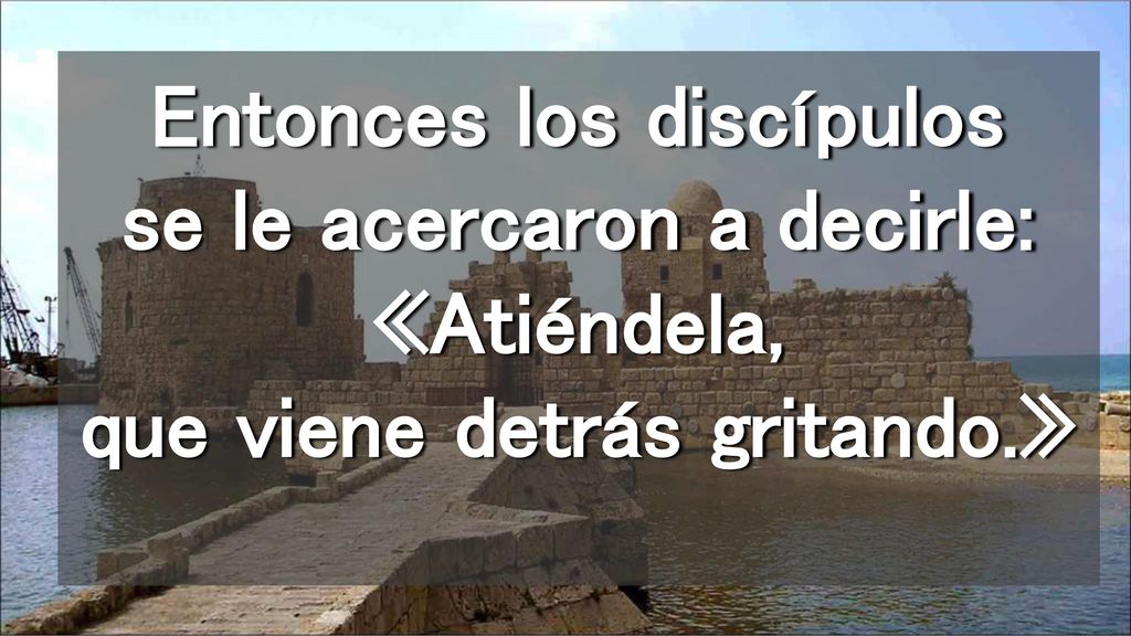 Entonces los discípulos se le acercaron a decirle: «Atiéndela, que viene detrás gritando.»
