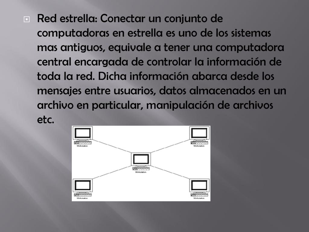 Red estrella: Conectar un conjunto de computadoras en estrella es uno de los sistemas mas antiguos, equivale a tener una computadora central encargada de controlar la información de toda la red.