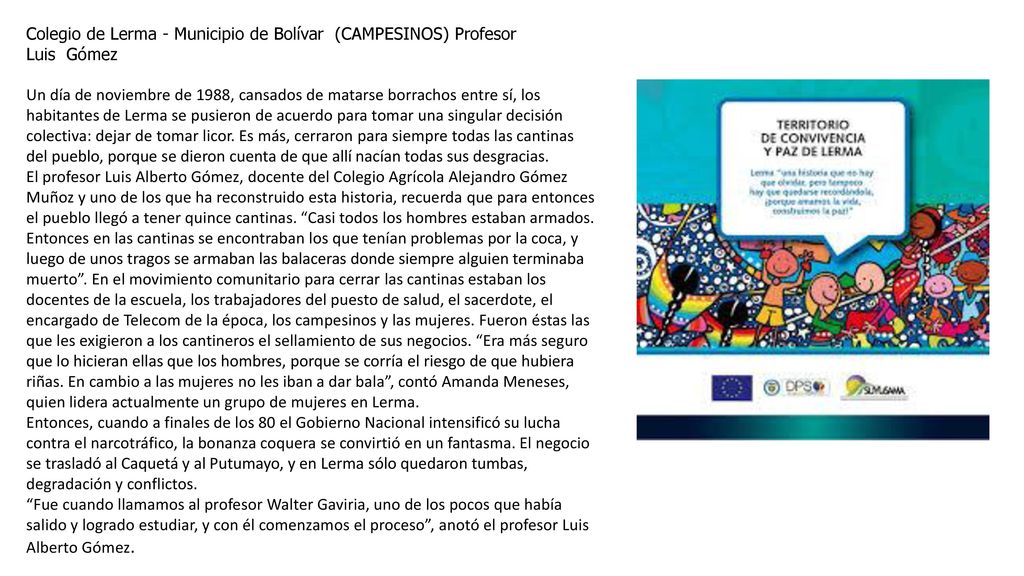 Colegio de Lerma - Municipio de Bolívar (CAMPESINOS) Profesor Luis Gómez Un día de noviembre de 1988, cansados de matarse borrachos entre sí, los habitantes de Lerma se pusieron de acuerdo para tomar una singular decisión colectiva: dejar de tomar licor. Es más, cerraron para siempre todas las cantinas del pueblo, porque se dieron cuenta de que allí nacían todas sus desgracias.