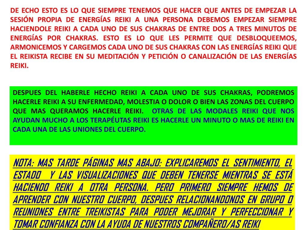 DE ECHO ESTO ES LO QUE SIEMPRE TENEMOS QUE HACER QUE ANTES DE EMPEZAR LA SESIÓN PROPIA DE ENERGÍAS REIKI A UNA PERSONA DEBEMOS EMPEZAR SIEMPRE HACIENDOLE REIKI A CADA UNO DE SUS CHAKRAS DE ENTRE DOS A TRES MINUTOS DE ENERGÍAS POR CHAKRAS. ESTO ES LO QUE LES PERMITE QUE DESBLOQUEEMOS, ARMONICEMOS Y CARGEMOS CADA UNO DE SUS CHAKRAS CON LAS ENERGÍAS REIKI QUE EL REIKISTA RECIBE EN SU MEDITACIÓN Y PETICIÓN O CANALIZACIÓN DE LAS ENERGÍAS REIKI.