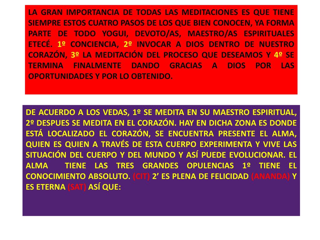 LA GRAN IMPORTANCIA DE TODAS LAS MEDITACIONES ES QUE TIENE SIEMPRE ESTOS CUATRO PASOS DE LOS QUE BIEN CONOCEN, YA FORMA PARTE DE TODO YOGUI, DEVOTO/AS, MAESTRO/AS ESPIRITUALES ETECÉ. 1º CONCIENCIA, 2º INVOCAR A DIOS DENTRO DE NUESTRO CORAZÓN, 3º LA MEDITACIÓN DEL PROCESO QUE DESEAMOS Y 4º SE TERMINA FINALMENTE DANDO GRACIAS A DIOS POR LAS OPORTUNIDADES Y POR LO OBTENIDO.