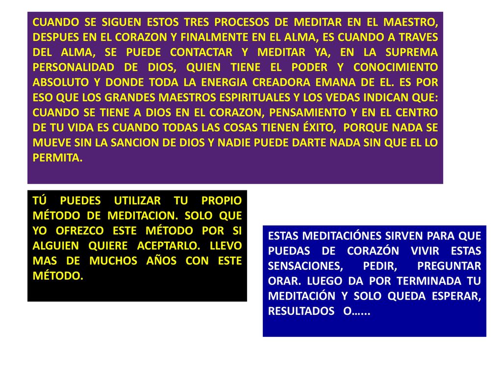 CUANDO SE SIGUEN ESTOS TRES PROCESOS DE MEDITAR EN EL MAESTRO, DESPUES EN EL CORAZON Y FINALMENTE EN EL ALMA, ES CUANDO A TRAVES DEL ALMA, SE PUEDE CONTACTAR Y MEDITAR YA, EN LA SUPREMA PERSONALIDAD DE DIOS, QUIEN TIENE EL PODER Y CONOCIMIENTO ABSOLUTO Y DONDE TODA LA ENERGIA CREADORA EMANA DE EL. ES POR ESO QUE LOS GRANDES MAESTROS ESPIRITUALES Y LOS VEDAS INDICAN QUE: CUANDO SE TIENE A DIOS EN EL CORAZON, PENSAMIENTO Y EN EL CENTRO DE TU VIDA ES CUANDO TODAS LAS COSAS TIENEN ÉXITO, PORQUE NADA SE MUEVE SIN LA SANCION DE DIOS Y NADIE PUEDE DARTE NADA SIN QUE EL LO PERMITA.