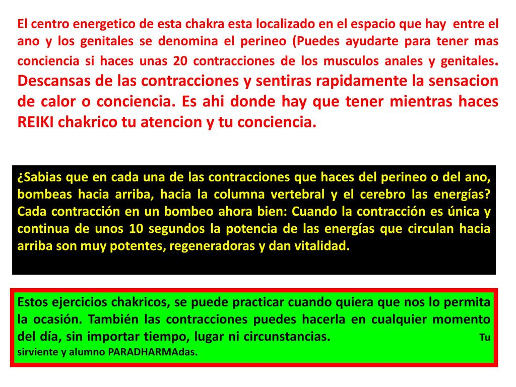El centro energetico de esta chakra esta localizado en el espacio que hay entre el ano y los genitales se denomina el perineo (Puedes ayudarte para tener mas conciencia si haces unas 20 contracciones de los musculos anales y genitales. Descansas de las contracciones y sentiras rapidamente la sensacion de calor o conciencia. Es ahi donde hay que tener mientras haces REIKI chakrico tu atencion y tu conciencia.