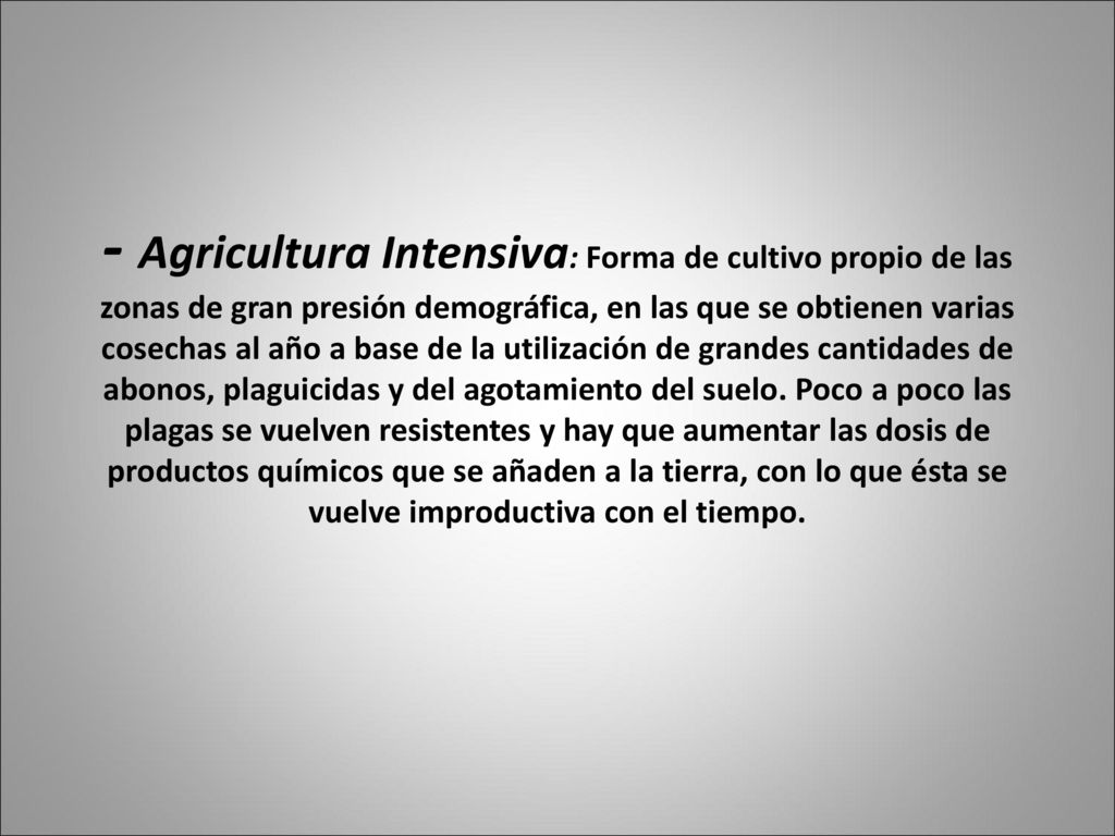 - Agricultura Intensiva: Forma de cultivo propio de las zonas de gran presión demográfica, en las que se obtienen varias cosechas al año a base de la utilización de grandes cantidades de abonos, plaguicidas y del agotamiento del suelo.
