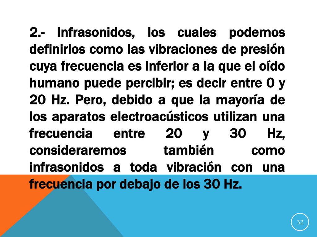 2.- Infrasonidos, los cuales podemos definirlos como las vibraciones de presión cuya frecuencia es inferior a la que el oído humano puede percibir; es decir entre 0 y 20 Hz.