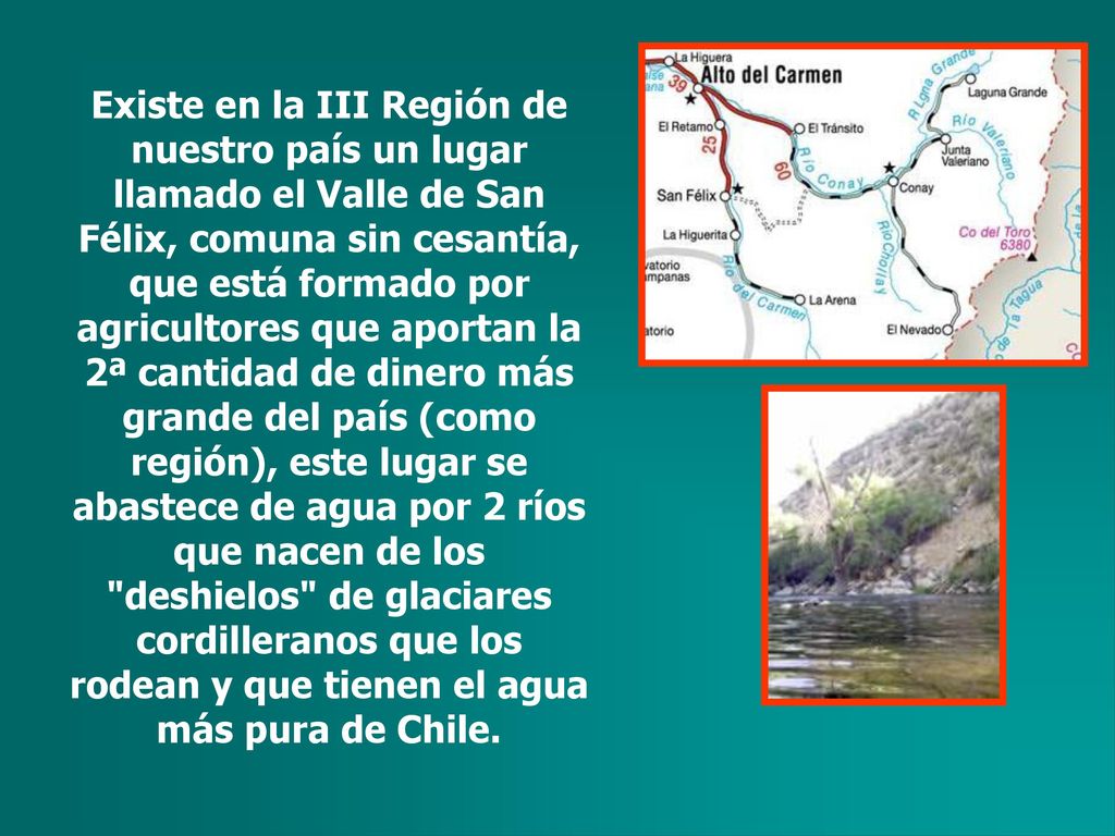 Existe en la III Región de nuestro país un lugar llamado el Valle de San Félix, comuna sin cesantía, que está formado por agricultores que aportan la 2ª cantidad de dinero más grande del país (como región), este lugar se abastece de agua por 2 ríos que nacen de los deshielos de glaciares cordilleranos que los rodean y que tienen el agua más pura de Chile.