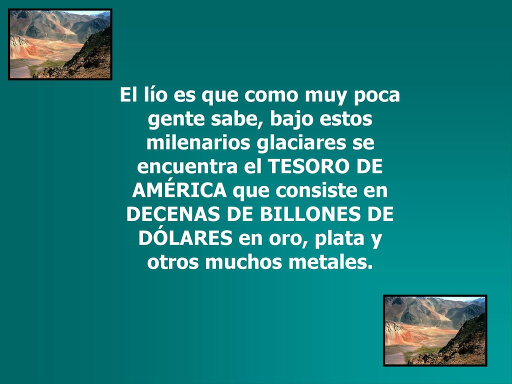 El lío es que como muy poca gente sabe, bajo estos milenarios glaciares se encuentra el TESORO DE AMÉRICA que consiste en DECENAS DE BILLONES DE DÓLARES en oro, plata y otros muchos metales.