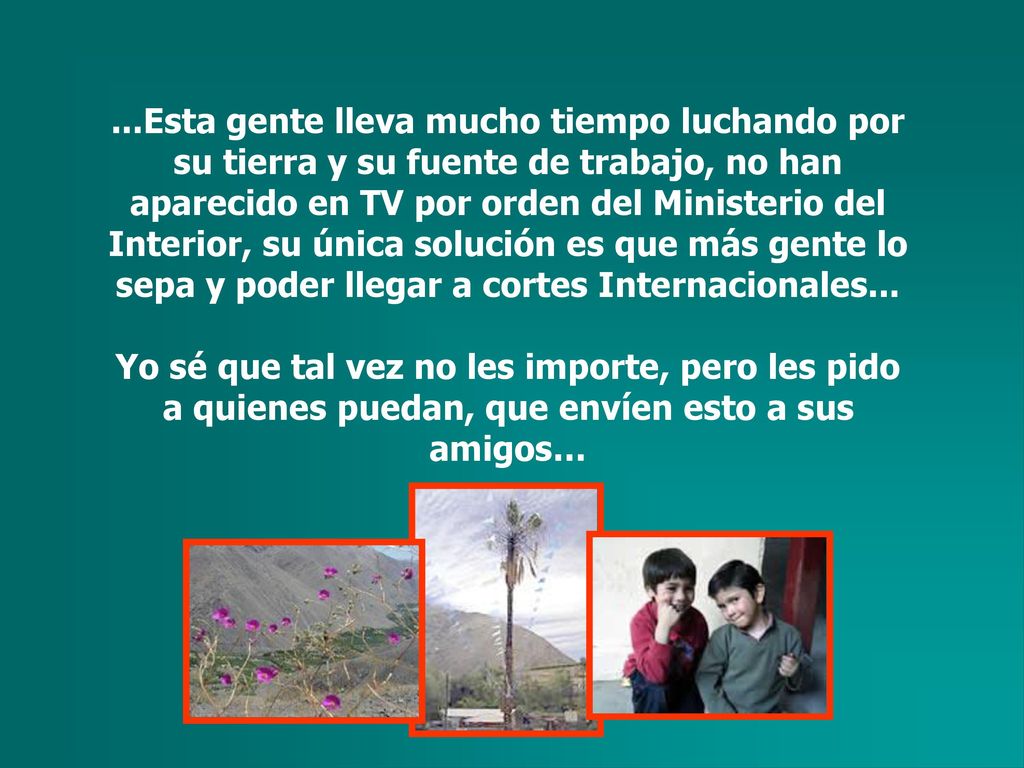 ...Esta gente lleva mucho tiempo luchando por su tierra y su fuente de trabajo, no han aparecido en TV por orden del Ministerio del Interior, su única solución es que más gente lo sepa y poder llegar a cortes Internacionales...