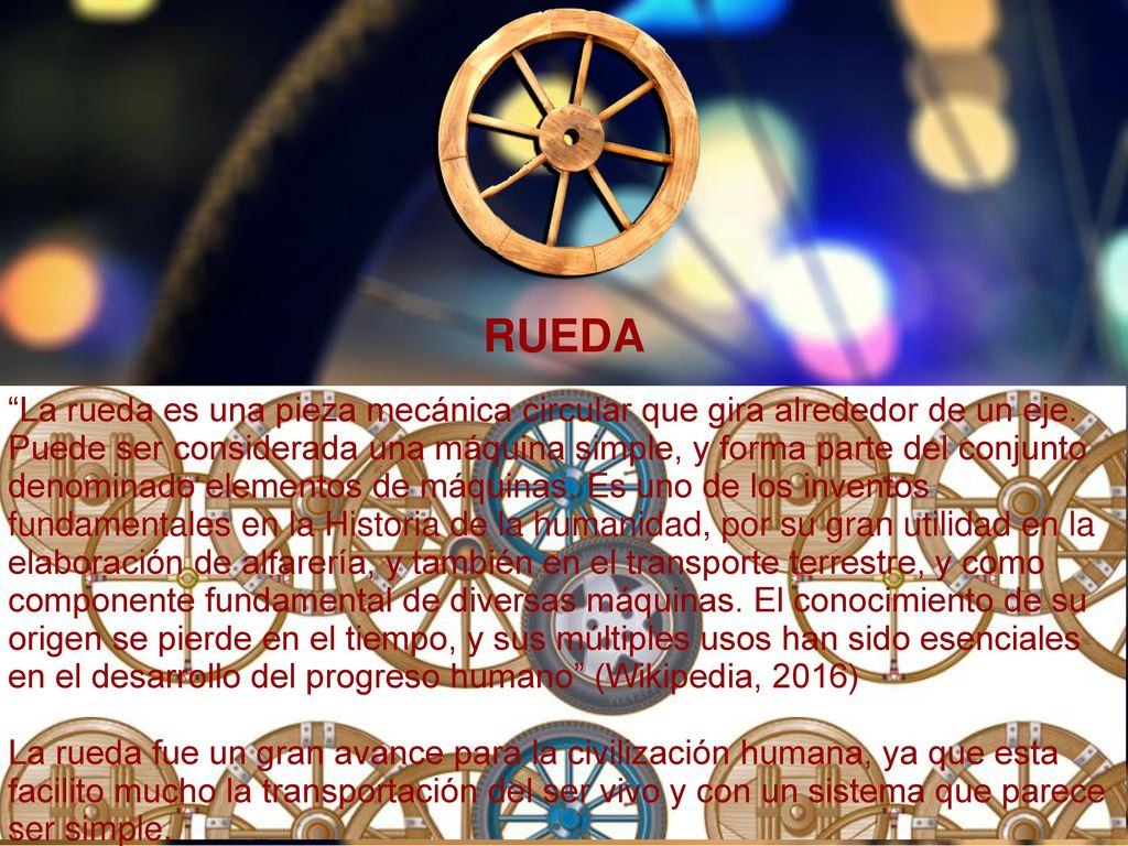 RUEDA La rueda es una pieza mecánica circular que gira alrededor de un eje. Puede ser considerada una máquina simple, y forma parte del conjunto.