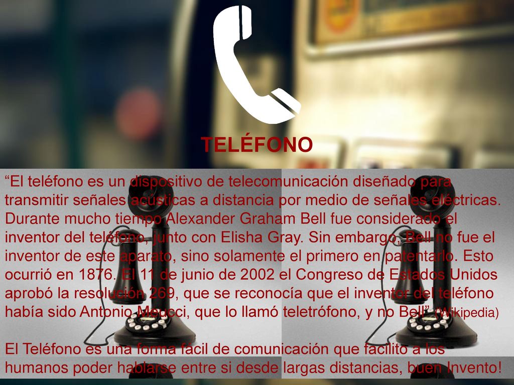 TELÉFONO El teléfono es un dispositivo de telecomunicación diseñado para transmitir señales acústicas a distancia por medio de señales eléctricas.