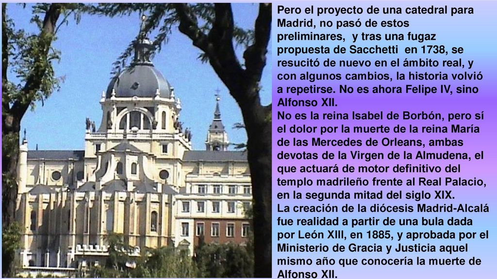 Pero el proyecto de una catedral para Madrid, no pasó de estos preliminares, y tras una fugaz propuesta de Sacchetti en 1738, se resucitó de nuevo en el ámbito real, y con algunos cambios, la historia volvió a repetirse. No es ahora Felipe IV, sino Alfonso XII.