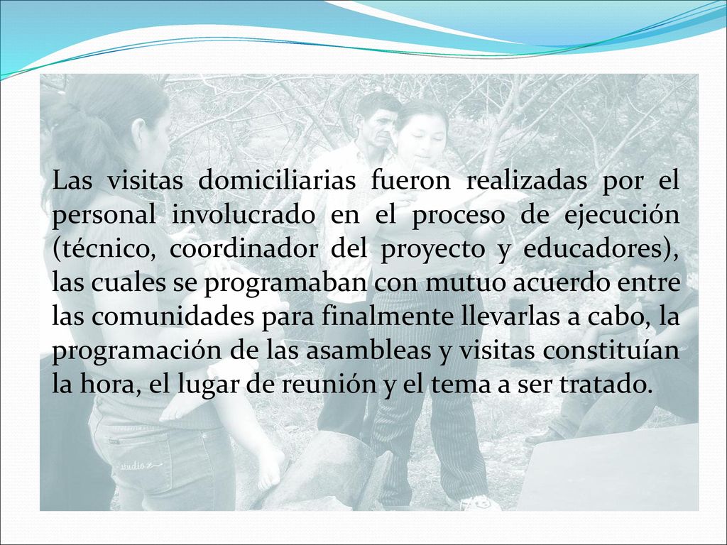 Las visitas domiciliarias fueron realizadas por el personal involucrado en el proceso de ejecución (técnico, coordinador del proyecto y educadores), las cuales se programaban con mutuo acuerdo entre las comunidades para finalmente llevarlas a cabo, la programación de las asambleas y visitas constituían la hora, el lugar de reunión y el tema a ser tratado.