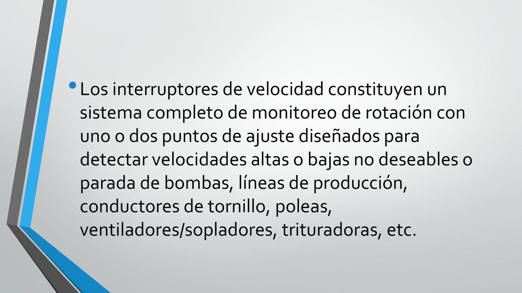 Los interruptores de velocidad constituyen un sistema completo de monitoreo de rotación con uno o dos puntos de ajuste diseñados para detectar velocidades altas o bajas no deseables o parada de bombas, líneas de producción, conductores de tornillo, poleas, ventiladores/sopladores, trituradoras, etc.