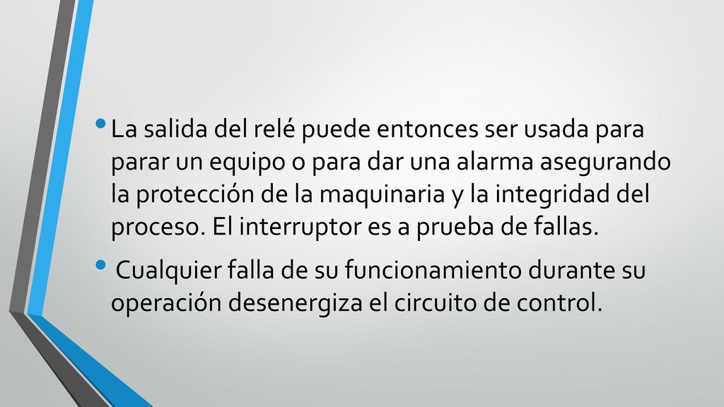 La salida del relé puede entonces ser usada para parar un equipo o para dar una alarma asegurando la protección de la maquinaria y la integridad del proceso. El interruptor es a prueba de fallas.