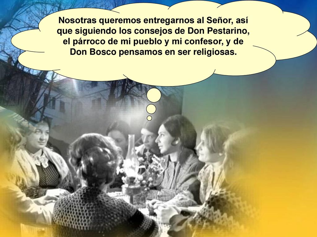 Nosotras queremos entregarnos al Señor, así que siguiendo los consejos de Don Pestarino, el párroco de mi pueblo y mi confesor, y de Don Bosco pensamos en ser religiosas.