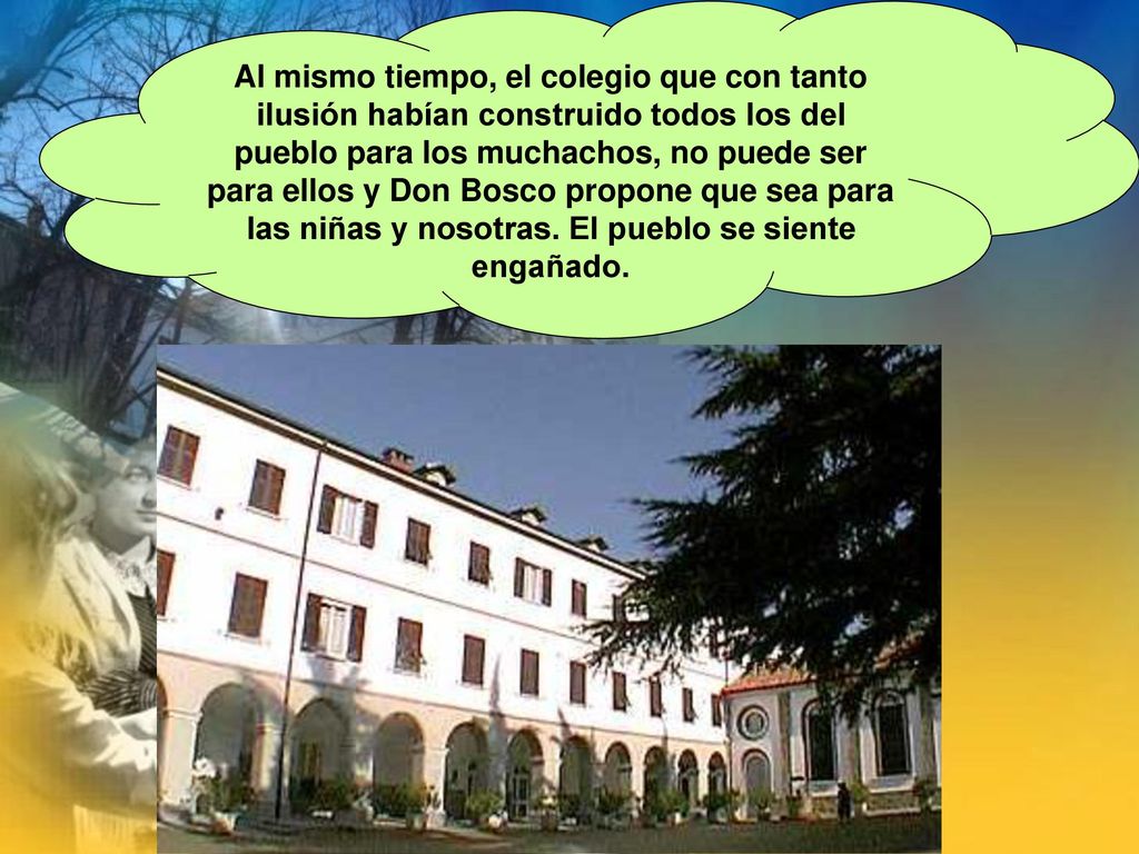 Al mismo tiempo, el colegio que con tanto ilusión habían construido todos los del pueblo para los muchachos, no puede ser para ellos y Don Bosco propone que sea para las niñas y nosotras.